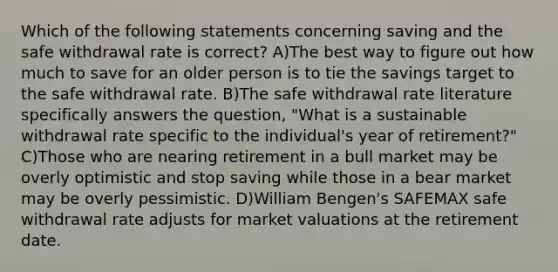 Which of the following statements concerning saving and the safe withdrawal rate is correct? A)The best way to figure out how much to save for an older person is to tie the savings target to the safe withdrawal rate. B)The safe withdrawal rate literature specifically answers the question, "What is a sustainable withdrawal rate specific to the individual's year of retirement?" C)Those who are nearing retirement in a bull market may be overly optimistic and stop saving while those in a bear market may be overly pessimistic. D)William Bengen's SAFEMAX safe withdrawal rate adjusts for market valuations at the retirement date.