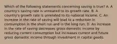 Which of the following statements concerning saving is true? A. A country's saving rate is unrelated to its growth rate. B. A country's growth rate is unrelated to its national income. C. An increase in the rate of saving will lead to a reduction in consumption in the short run and in the long run. D. An increase in the rate of saving decreases gross domestic income by reducing current consumption but increases current and future gross domestic income through investment in capital goods.