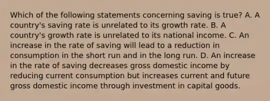 Which of the following statements concerning saving is true? A. A country's saving rate is unrelated to its growth rate. B. A country's growth rate is unrelated to its national income. C. An increase in the rate of saving will lead to a reduction in consumption in the short run and in the long run. D. An increase in the rate of saving decreases gross domestic income by reducing current consumption but increases current and future gross domestic income through investment in capital goods.