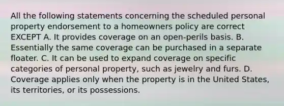 All the following statements concerning the scheduled personal property endorsement to a homeowners policy are correct EXCEPT A. It provides coverage on an open-perils basis. B. Essentially the same coverage can be purchased in a separate floater. C. It can be used to expand coverage on specific categories of personal property, such as jewelry and furs. D. Coverage applies only when the property is in the United States, its territories, or its possessions.