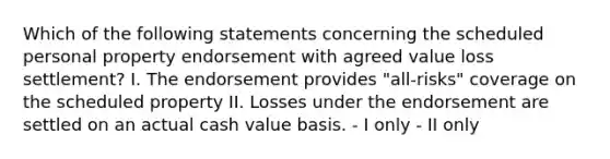 Which of the following statements concerning the scheduled personal property endorsement with agreed value loss settlement? I. The endorsement provides "all-risks" coverage on the scheduled property II. Losses under the endorsement are settled on an actual cash value basis. - I only - II only