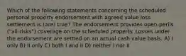 Which of the following statements concerning the scheduled personal property endorsement with agreed value loss settlement is (are) true? The endorsement provides open-perils ("all-risks") coverage on the scheduled property. Losses under the endorsement are settled on an actual cash value basis. A) I only B) II only C) both I and II D) neither I nor II