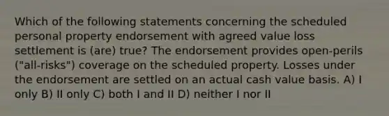 Which of the following statements concerning the scheduled personal property endorsement with agreed value loss settlement is (are) true? The endorsement provides open-perils ("all-risks") coverage on the scheduled property. Losses under the endorsement are settled on an actual cash value basis. A) I only B) II only C) both I and II D) neither I nor II