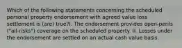 Which of the following statements concerning the scheduled personal property endorsement with agreed value loss settlement is (are) true?I. The endorsement provides open-perils ("all-risks") coverage on the scheduled property. II. Losses under the endorsement are settled on an actual cash value basis.