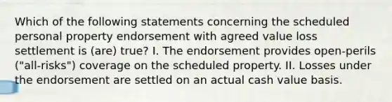 Which of the following statements concerning the scheduled personal property endorsement with agreed value loss settlement is (are) true? I. The endorsement provides open-perils ("all-risks") coverage on the scheduled property. II. Losses under the endorsement are settled on an actual cash value basis.