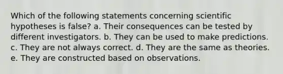 Which of the following statements concerning scientific hypotheses is false? a. Their consequences can be tested by different investigators. b. They can be used to make predictions. c. They are not always correct. d. They are the same as theories. e. They are constructed based on observations.