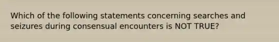 Which of the following statements concerning searches and seizures during consensual encounters is NOT TRUE?