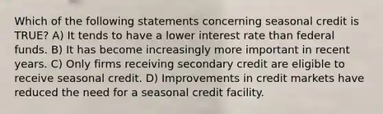 Which of the following statements concerning seasonal credit is TRUE? A) It tends to have a lower interest rate than federal funds. B) It has become increasingly more important in recent years. C) Only firms receiving secondary credit are eligible to receive seasonal credit. D) Improvements in credit markets have reduced the need for a seasonal credit facility.