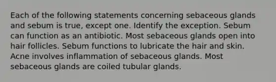 Each of the following statements concerning sebaceous glands and sebum is true, except one. Identify the exception. Sebum can function as an antibiotic. Most sebaceous glands open into hair follicles. Sebum functions to lubricate the hair and skin. Acne involves inflammation of sebaceous glands. Most sebaceous glands are coiled tubular glands.