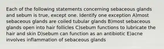 Each of the following statements concerning sebaceous glands and sebum is true, except one. Identify one exception A)most sebaceous glands are coiled tubular glands B)most sebaceous glands open into hair follicles C)sebum functions to lubricate the hair and skin D)sebum can function as an antibiotic E)acne involves inflammation of sebaceous glands