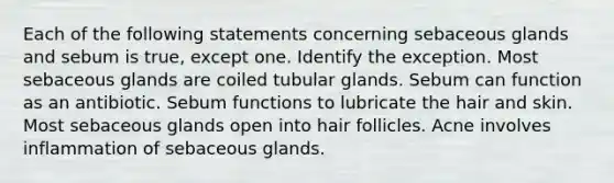 Each of the following statements concerning sebaceous glands and sebum is true, except one. Identify the exception. Most sebaceous glands are coiled tubular glands. Sebum can function as an antibiotic. Sebum functions to lubricate the hair and skin. Most sebaceous glands open into hair follicles. Acne involves inflammation of sebaceous glands.