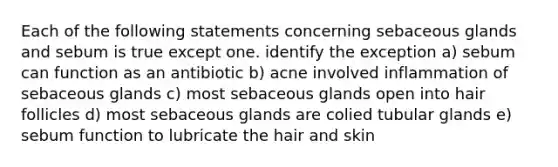 Each of the following statements concerning sebaceous glands and sebum is true except one. identify the exception a) sebum can function as an antibiotic b) acne involved inflammation of sebaceous glands c) most sebaceous glands open into hair follicles d) most sebaceous glands are colied tubular glands e) sebum function to lubricate the hair and skin