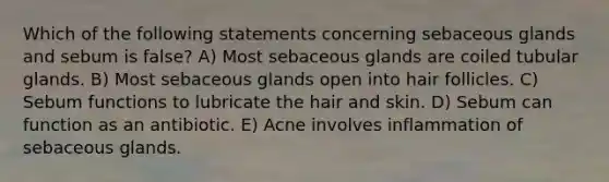 Which of the following statements concerning sebaceous glands and sebum is false? A) Most sebaceous glands are coiled tubular glands. B) Most sebaceous glands open into hair follicles. C) Sebum functions to lubricate the hair and skin. D) Sebum can function as an antibiotic. E) Acne involves inflammation of sebaceous glands.