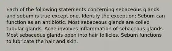 Each of the following statements concerning sebaceous glands and sebum is true except one. Identify the exception: Sebum can function as an antibiotic. Most sebaceous glands are coiled tubular glands. Acne involves inflammation of sebaceous glands. Most sebaceous glands open into hair follicles. Sebum functions to lubricate the hair and skin.