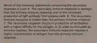 Which of the following statements concerning the secondary response is true? A. The secondary immune response is stronger than the primary immune response due to the increased production of IgM antibody from plasma cells. B. The secondary immune response is slower than the primary immune response. C. The secondary response results in production of antibodies with a higher affinity for the antigen. D. In order to stimulate an immune reaction, the secondary immune response requires a higher concentration of antigen than the primary immune response.