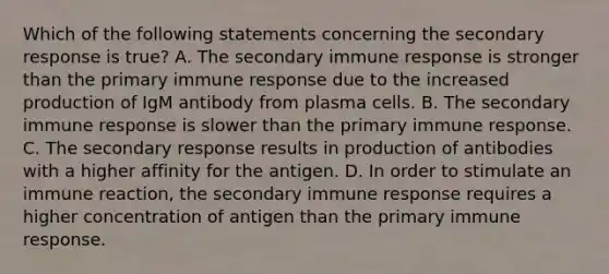 Which of the following statements concerning the secondary response is true? A. The secondary immune response is stronger than the primary immune response due to the increased production of IgM antibody from plasma cells. B. The secondary immune response is slower than the primary immune response. C. The secondary response results in production of antibodies with a higher affinity for the antigen. D. In order to stimulate an immune reaction, the secondary immune response requires a higher concentration of antigen than the primary immune response.