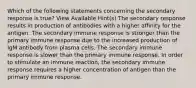 Which of the following statements concerning the secondary response is true? View Available Hint(s) The secondary response results in production of antibodies with a higher affinity for the antigen. The secondary immune response is stronger than the primary immune response due to the increased production of IgM antibody from plasma cells. The secondary immune response is slower than the primary immune response. In order to stimulate an immune reaction, the secondary immune response requires a higher concentration of antigen than the primary immune response.