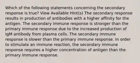 Which of the following statements concerning the secondary response is true? View Available Hint(s) The secondary response results in production of antibodies with a higher affinity for the antigen. The secondary immune response is stronger than the primary immune response due to the increased production of IgM antibody from plasma cells. The secondary immune response is slower than the primary immune response. In order to stimulate an immune reaction, the secondary immune response requires a higher concentration of antigen than the primary immune response.