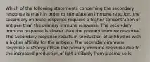 Which of the following statements concerning the secondary response is true? In order to stimulate an immune reaction, the secondary immune response requires a higher concentration of antigen than the primary immune response. The secondary immune response is slower than the primary immune response. The secondary response results in production of antibodies with a higher affinity for the antigen. The secondary immune response is stronger than the primary immune response due to the increased production of IgM antibody from plasma cells.