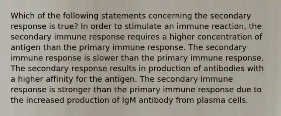 Which of the following statements concerning the secondary response is true? In order to stimulate an immune reaction, the secondary immune response requires a higher concentration of antigen than the primary immune response. The secondary immune response is slower than the primary immune response. The secondary response results in production of antibodies with a higher affinity for the antigen. The secondary immune response is stronger than the primary immune response due to the increased production of IgM antibody from plasma cells.