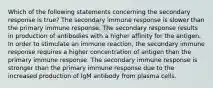 Which of the following statements concerning the secondary response is true? The secondary immune response is slower than the primary immune response. The secondary response results in production of antibodies with a higher affinity for the antigen. In order to stimulate an immune reaction, the secondary immune response requires a higher concentration of antigen than the primary immune response. The secondary immune response is stronger than the primary immune response due to the increased production of IgM antibody from plasma cells.