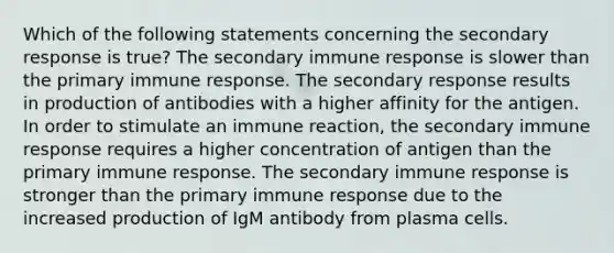 Which of the following statements concerning the secondary response is true? The secondary immune response is slower than the primary immune response. The secondary response results in production of antibodies with a higher affinity for the antigen. In order to stimulate an immune reaction, the secondary immune response requires a higher concentration of antigen than the primary immune response. The secondary immune response is stronger than the primary immune response due to the increased production of IgM antibody from plasma cells.