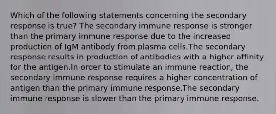 Which of the following statements concerning the secondary response is true? The secondary immune response is stronger than the primary immune response due to the increased production of IgM antibody from plasma cells.The secondary response results in production of antibodies with a higher affinity for the antigen.In order to stimulate an immune reaction, the secondary immune response requires a higher concentration of antigen than the primary immune response.The secondary immune response is slower than the primary immune response.