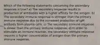 Which of the following statements concerning the secondary response is true? a) The secondary response results in production of antibodies with a higher affinity for the antigen. b) The secondary immune response is stronger than the primary immune response due to the increased production of IgM antibody from plasma cells. c) The secondary immune response is slower than the primary immune response. d) In order to stimulate an immune reaction, the secondary immune response requires a higher concentration of antigen than the primary immune response.