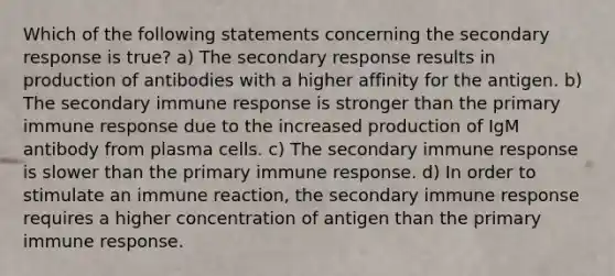 Which of the following statements concerning the secondary response is true? a) The secondary response results in production of antibodies with a higher affinity for the antigen. b) The secondary immune response is stronger than the primary immune response due to the increased production of IgM antibody from plasma cells. c) The secondary immune response is slower than the primary immune response. d) In order to stimulate an immune reaction, the secondary immune response requires a higher concentration of antigen than the primary immune response.