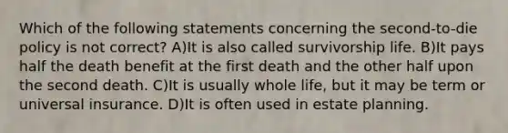 Which of the following statements concerning the second-to-die policy is not correct? A)It is also called survivorship life. B)It pays half the death benefit at the first death and the other half upon the second death. C)It is usually whole life, but it may be term or universal insurance. D)It is often used in estate planning.