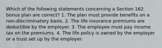 Which of the following statements concerning a Section 162 bonus plan are correct? 1. The plan must provide benefits on a non-discriminatory basis. 2. The life insurance premiums are deductible by the employer. 3. The employee must pay income tax on the premiums. 4. The life policy is owned by the employer or a trust set up by the employer.