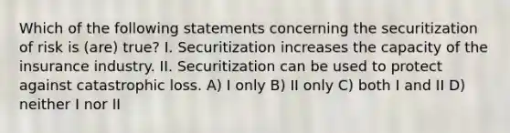 Which of the following statements concerning the securitization of risk is (are) true? I. Securitization increases the capacity of the insurance industry. II. Securitization can be used to protect against catastrophic loss. A) I only B) II only C) both I and II D) neither I nor II