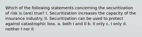 Which of the following statements concerning the securitization of risk is (are) true? I. Securitization increases the capacity of the insurance industry. II. Securitization can be used to protect against catastrophic loss. a. both I and II b. II only c. I only d. neither I nor II