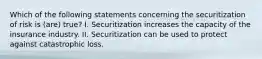 Which of the following statements concerning the securitization of risk is (are) true? I. Securitization increases the capacity of the insurance industry. II. Securitization can be used to protect against catastrophic loss.