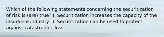 Which of the following statements concerning the securitization of risk is (are) true? I. Securitization increases the capacity of the insurance industry. II. Securitization can be used to protect against catastrophic loss.