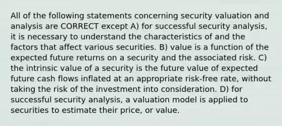 All of the following statements concerning security valuation and analysis are CORRECT except A) for successful security analysis, it is necessary to understand the characteristics of and the factors that affect various securities. B) value is a function of the expected future returns on a security and the associated risk. C) the intrinsic value of a security is the future value of expected future cash flows inflated at an appropriate risk-free rate, without taking the risk of the investment into consideration. D) for successful security analysis, a valuation model is applied to securities to estimate their price, or value.