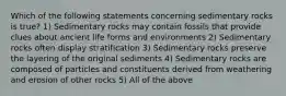 Which of the following statements concerning sedimentary rocks is true? 1) Sedimentary rocks may contain fossils that provide clues about ancient life forms and environments 2) Sedimentary rocks often display stratification 3) Sedimentary rocks preserve the layering of the original sediments 4) Sedimentary rocks are composed of particles and constituents derived from weathering and erosion of other rocks 5) All of the above