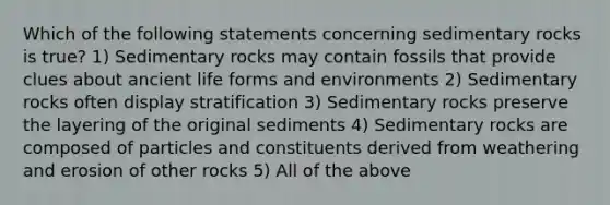 Which of the following statements concerning sedimentary rocks is true? 1) Sedimentary rocks may contain fossils that provide clues about <a href='https://www.questionai.com/knowledge/kRcizNys0r-ancient-life' class='anchor-knowledge'>ancient life</a> forms and environments 2) Sedimentary rocks often display stratification 3) Sedimentary rocks preserve the layering of the original sediments 4) Sedimentary rocks are composed of particles and constituents derived from weathering and erosion of other rocks 5) All of the above