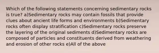 Which of the following statements concerning sedimentary rocks is true? a)Sedimentary rocks may contain fossils that provide clues about ancient life forms and environments b)Sedimentary rocks often display stratification c)Sedimentary rocks preserve the layering of the original sediments d)Sedimentary rocks are composed of particles and constituents derived from weathering and erosion of other rocks e)All of the above