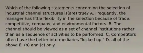 Which of the following statements concerning the selection of industrial channel structures is(are) true? A. Frequently, the manager has little flexibility in the selection because of trade, competitive, company, and environmental factors. B. The channel should be viewed as a set of channel institutions rather than as a sequence of activities to be performed. C. Competitors often have the better intermediaries "locked up." D. all of the above E. (a) and (c) only