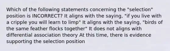 Which of the following statements concerning the "selection" position is INCORRECT? It aligns with the saying, "if you live with a cripple you will learn to limp" It aligns with the saying, "birds of the same feather flocks together" It does not aligns with differential association theory At this time, there is evidence supporting the selection position