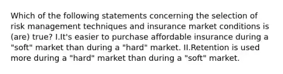 Which of the following statements concerning the selection of risk management techniques and insurance market conditions is (are) true? I.It's easier to purchase affordable insurance during a "soft" market than during a "hard" market. II.Retention is used more during a "hard" market than during a "soft" market.