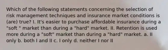 Which of the following statements concerning the selection of risk management techniques and insurance market conditions is (are) true? I. It's easier to purchase affordable insurance during a "soft " market than during a "hard" market. II. Retention is used more during a "soft" market than during a "hard" market. a. II only b. both I and II c. I only d. neither I nor II