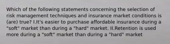 Which of the following statements concerning the selection of risk management techniques and insurance market conditions is (are) true? I.It's easier to purchase affordable insurance during a "soft" market than during a "hard" market. II.Retention is used more during a "soft" market than during a "hard" market