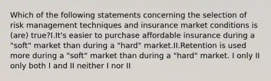 Which of the following statements concerning the selection of risk management techniques and insurance market conditions is (are) true?I.It's easier to purchase affordable insurance during a "soft" market than during a "hard" market.II.Retention is used more during a "soft" market than during a "hard" market. I only II only both I and II neither I nor II