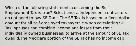 Which of the following statements concerning the Self-Employment Tax is true? Select one: a.Independent contractors do not need to pay SE Tax b.The SE Tax is based on a fixed dollar amount for all self-employed taxpayers c.When calculating SE Tax, spouses can combine income and losses from their individually owned businesses, to arrive at the amount of SE Tax owed d.The Medicare portion of the SE Tax has no income cap