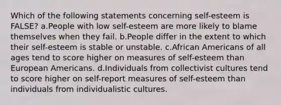 Which of the following statements concerning self-esteem is FALSE? a.People with low self-esteem are more likely to blame themselves when they fail. b.People differ in the extent to which their self-esteem is stable or unstable. c.African Americans of all ages tend to score higher on measures of self-esteem than European Americans. d.Individuals from collectivist cultures tend to score higher on self-report measures of self-esteem than individuals from individualistic cultures.