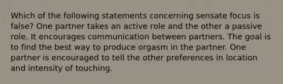 Which of the following statements concerning sensate focus is false? One partner takes an active role and the other a passive role. It encourages communication between partners. The goal is to find the best way to produce orgasm in the partner. One partner is encouraged to tell the other preferences in location and intensity of touching.