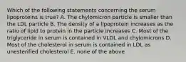 Which of the following statements concerning the serum lipoproteins is true? A. The chylomicron particle is smaller than the LDL particle B. The density of a lipoprotein increases as the ratio of lipid to protein in the particle increases C. Most of the triglyceride in serum is contained in VLDL and chylomicrons D. Most of the cholesterol in serum is contained in LDL as unesterified cholesterol E. none of the above