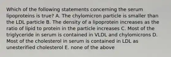 Which of the following statements concerning the serum lipoproteins is true? A. The chylomicron particle is smaller than the LDL particle B. The density of a lipoprotein increases as the ratio of lipid to protein in the particle increases C. Most of the triglyceride in serum is contained in VLDL and chylomicrons D. Most of the cholesterol in serum is contained in LDL as unesterified cholesterol E. none of the above